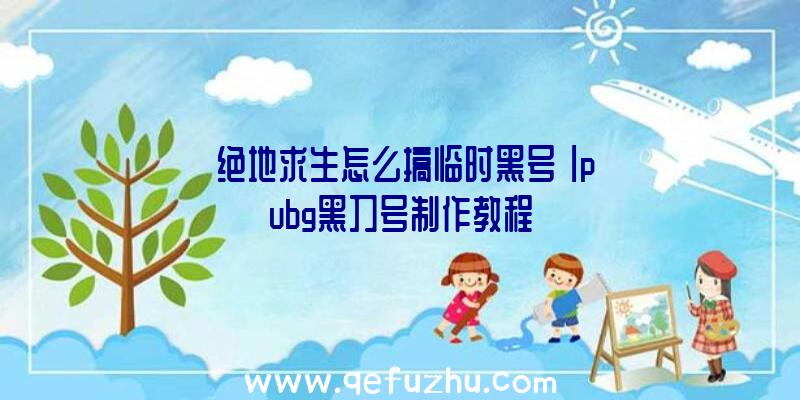 「绝地求生怎么搞临时黑号」|pubg黑刀号制作教程